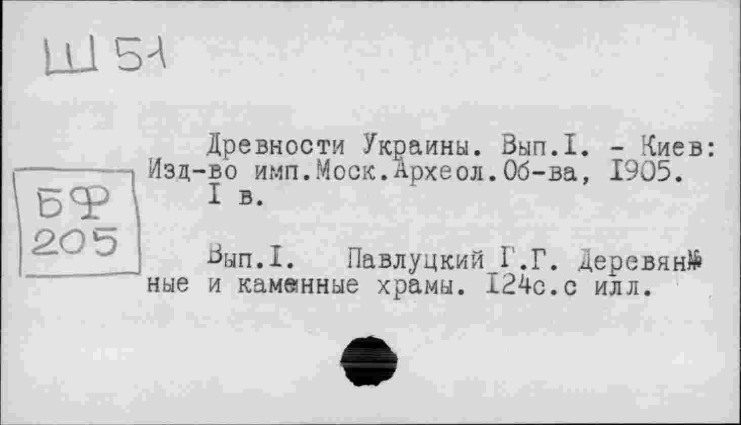 ﻿ц_1
БТ 205
Древности Украины. Вып.1. - Киев: Изд-во имп.Моск.Археол.Об-ва, 1905.
I в.
^ып.1. Павлуцкий Г.Г. Дерсвянй ные и каминные храмы. 124с.с илл.